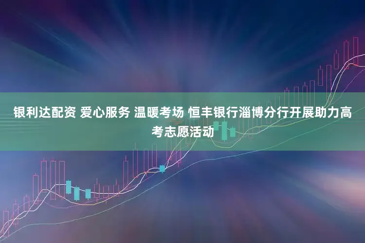 银利达配资 爱心服务 温暖考场 恒丰银行淄博分行开展助力高考志愿活动